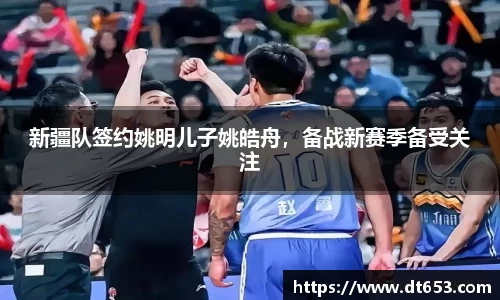 新疆队签约姚明儿子姚皓舟，备战新赛季备受关注